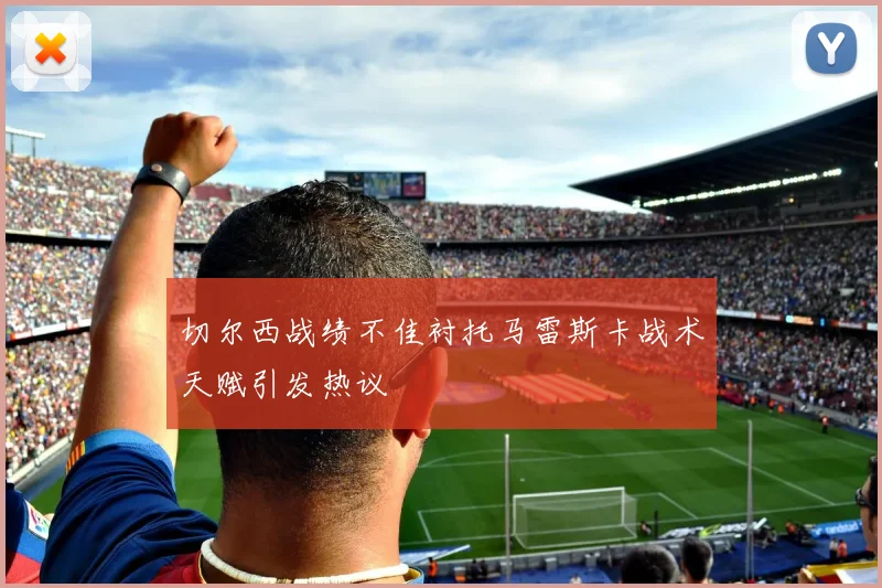 切尔西战绩不佳衬托马雷斯卡战术天赋引发热议