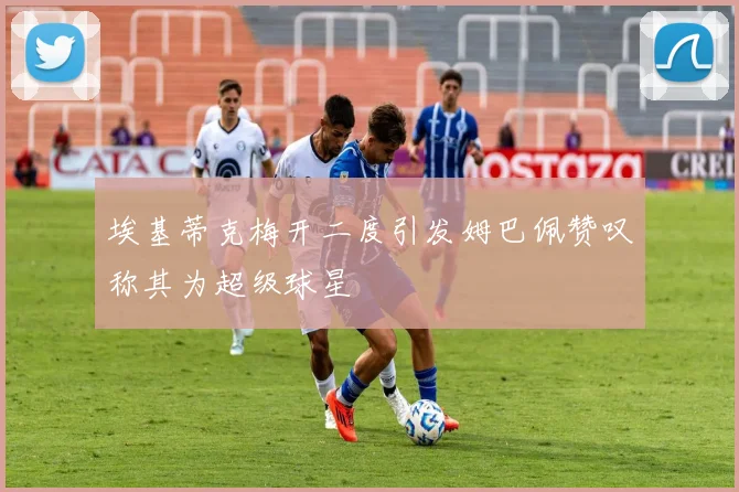 埃基蒂克梅开二度引发姆巴佩赞叹称其为超级球星