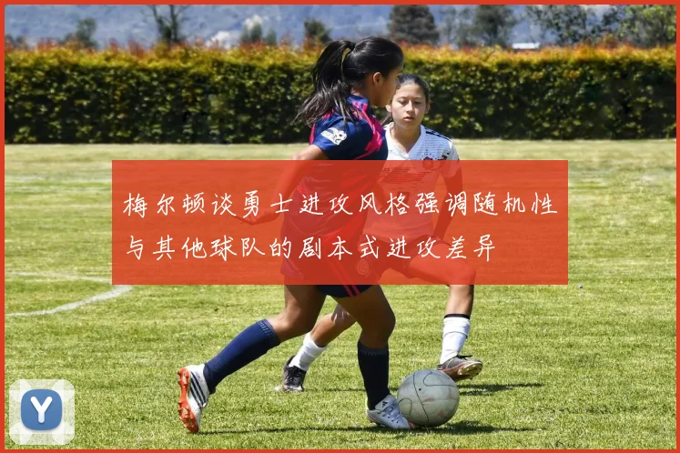 梅尔顿谈勇士进攻风格强调随机性与其他球队的剧本式进攻差异