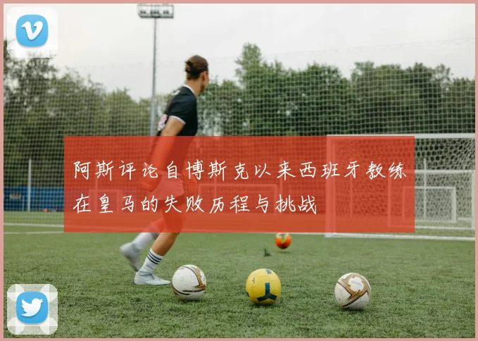 阿斯评论自博斯克以来西班牙教练在皇马的失败历程与挑战
