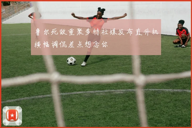 鲁尔死敌重聚多特社媒发布直升机横幅调侃差点想念你