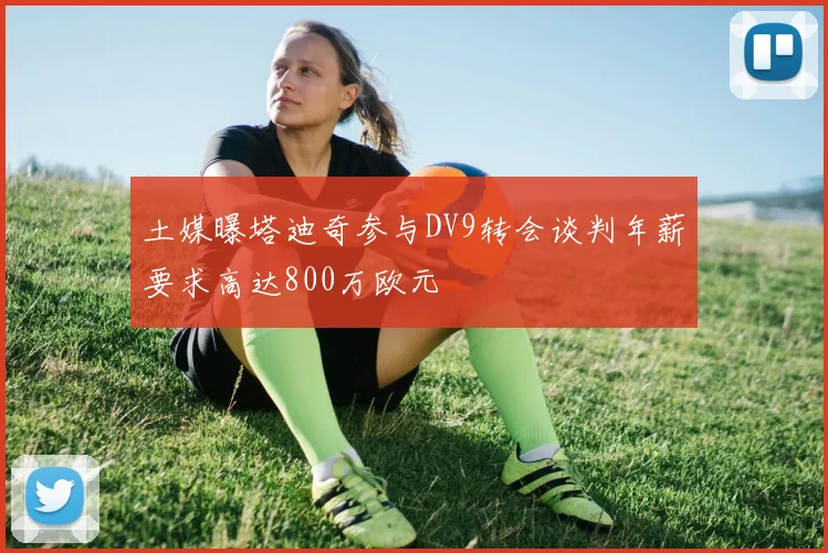 土媒曝塔迪奇参与DV9转会谈判年薪要求高达800万欧元