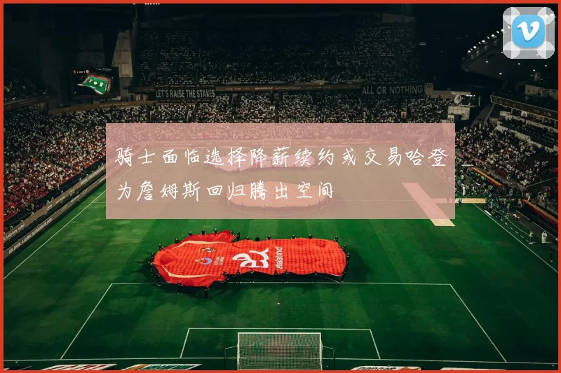骑士面临选择降薪续约或交易哈登为詹姆斯回归腾出空间