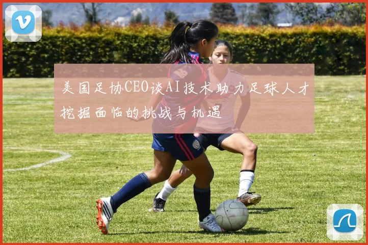 美国足协CEO谈AI技术助力足球人才挖掘面临的挑战与机遇