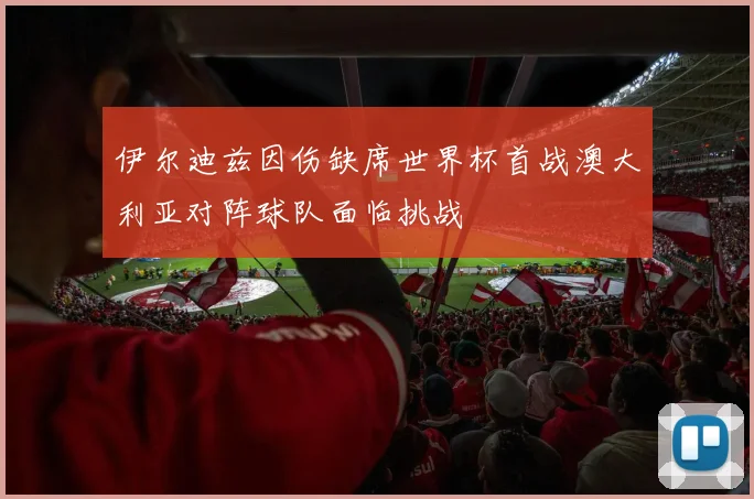 伊尔迪兹因伤缺席世界杯首战澳大利亚对阵球队面临挑战