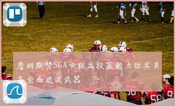詹姆斯赞SGA中距离投篮能力称其具备全面进攻武器