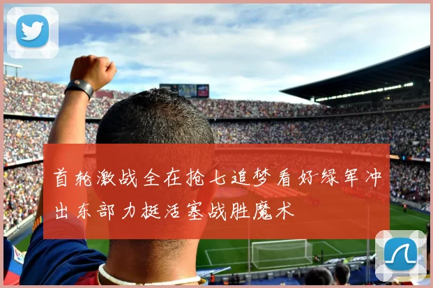 首轮激战全在抢七追梦看好绿军冲出东部力挺活塞战胜魔术