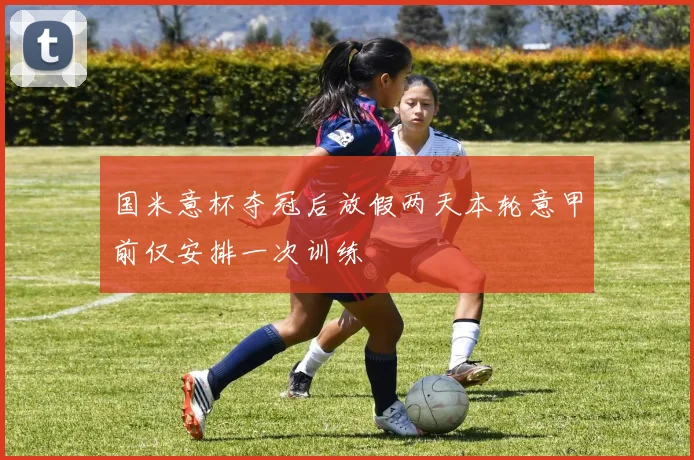 国米意杯夺冠后放假两天本轮意甲前仅安排一次训练