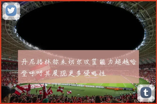丹尼格林称米切尔攻筐能力超越哈登呼吁其展现更多侵略性