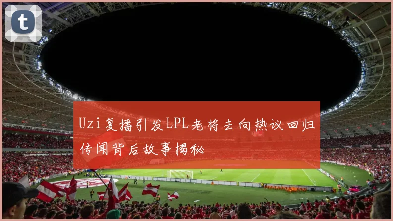 Uzi复播引发LPL老将去向热议回归传闻背后故事揭秘